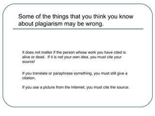 Some of the things that you think you know
about plagiarism may be wrong.
It does not matter if the person whose work you have cited is
alive or dead. If it is not your own idea, you must cite your
source!
If you translate or paraphrase something, you must still give a
citation.
If you use a picture from the Internet, you must cite the source.
 