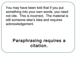 You may have been told that if you put
something into your own words, you need
not cite. This is incorrect. The material is
still someone else’s idea and requires
acknowledgement.
Paraphrasing requires a
citation.
 