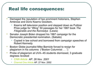 Real life consequences:
 Damaged the reputation of two prominent historians, Stephen
Ambrose and Doris Kearns Goodwin,
• Kearns left television position and stepped down as Pulitzer
Prize judge for “lifting” 50 passages for her 1987 book The
Fitzgeralds and the Kennedys (Lewis)
 Senator Joseph Biden dropped his 1987 campaign for the
Democratic presidential nomination. (Sabato)
• Copied in law school and borrowed from campaign speeches of
Robert Kennedy
 Boston Globe journalist Mike Barnicle forced to resign for
plagiarism in his columns (“Boston Columnist . . .”)
 Probe of plagiarism at UVA--45 students dismissed, 3 graduate
degrees revoked
• CNN Article AP. 26 Nov. 2001
• Channel One Article AP. 27 Nov. 2002
 