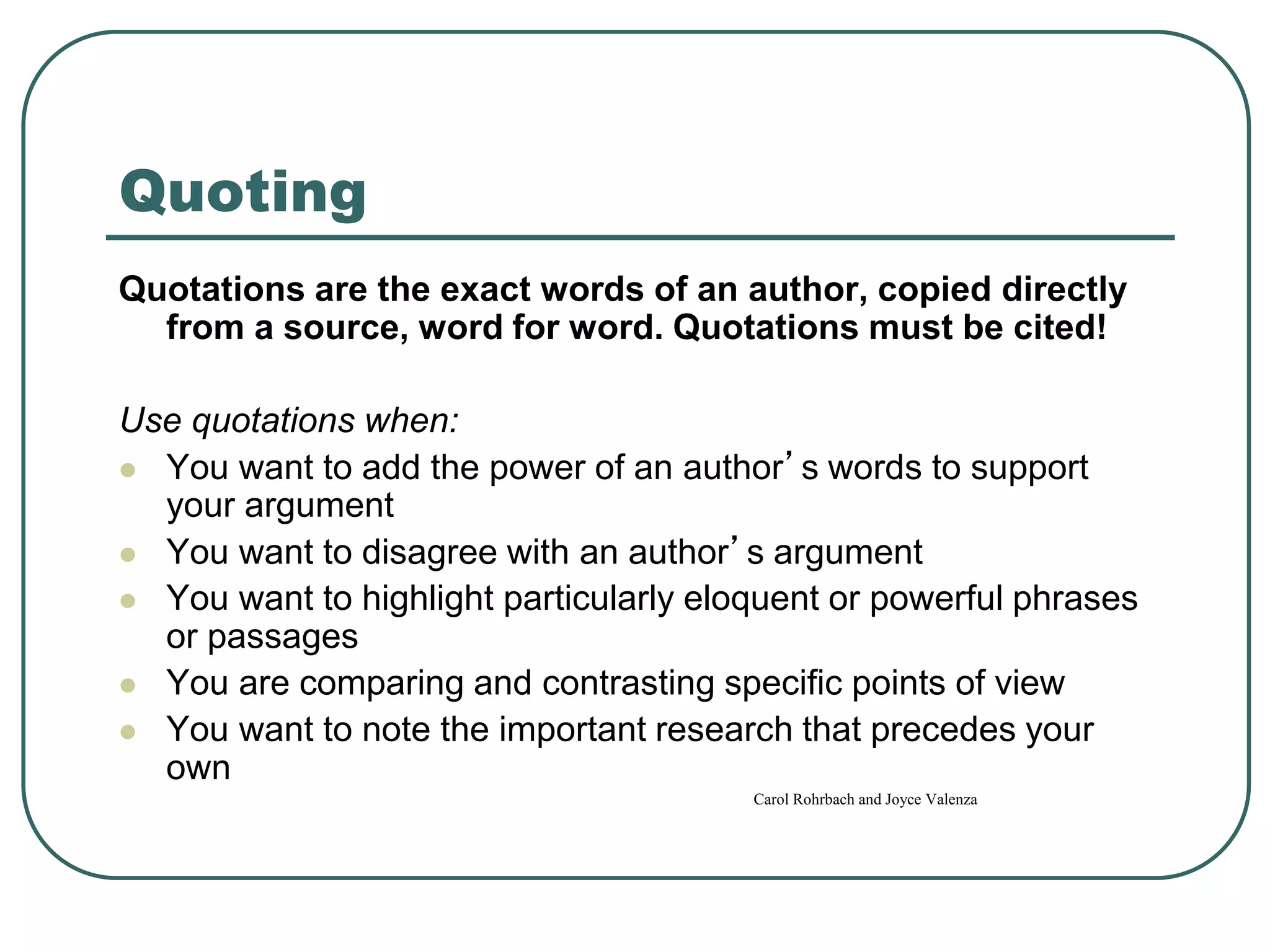 Quoting
Quotations are the exact words of an author, copied directly
from a source, word for word. Quotations must be cited!
Use quotations when:
 You want to add the power of an author’s words to support
your argument
 You want to disagree with an author’s argument
 You want to highlight particularly eloquent or powerful phrases
or passages
 You are comparing and contrasting specific points of view
 You want to note the important research that precedes your
own
Carol Rohrbach and Joyce Valenza
 