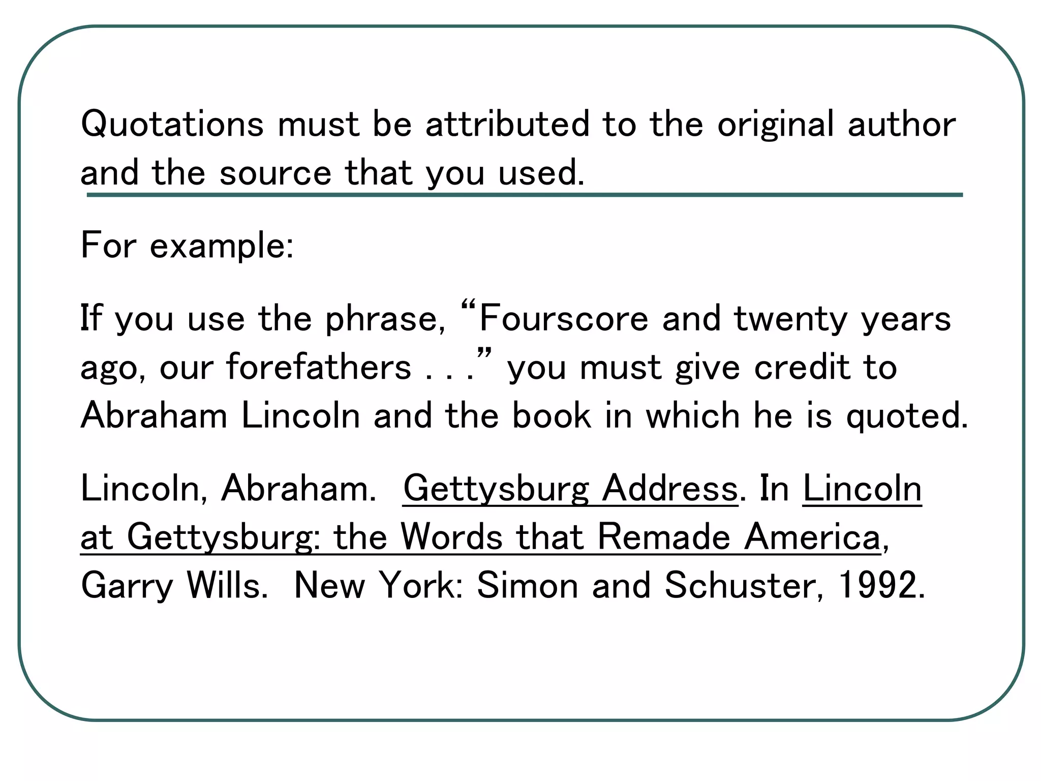 Quotations must be attributed to the original author
and the source that you used.
For example:
If you use the phrase, “Fourscore and twenty years
ago, our forefathers . . .” you must give credit to
Abraham Lincoln and the book in which he is quoted.
Lincoln, Abraham. Gettysburg Address. In Lincoln
at Gettysburg: the Words that Remade America,
Garry Wills. New York: Simon and Schuster, 1992.
 