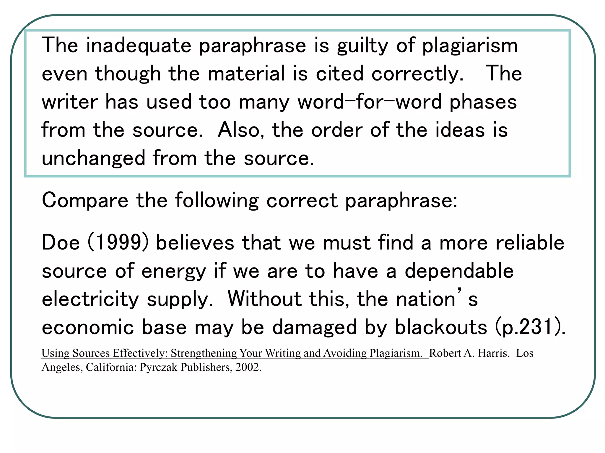 The inadequate paraphrase is guilty of plagiarism
even though the material is cited correctly. The
writer has used too many word-for-word phases
from the source. Also, the order of the ideas is
unchanged from the source.
Compare the following correct paraphrase:
Doe (1999) believes that we must find a more reliable
source of energy if we are to have a dependable
electricity supply. Without this, the nation’s
economic base may be damaged by blackouts (p.231).
Using Sources Effectively: Strengthening Your Writing and Avoiding Plagiarism. Robert A. Harris. Los
Angeles, California: Pyrczak Publishers, 2002.
 