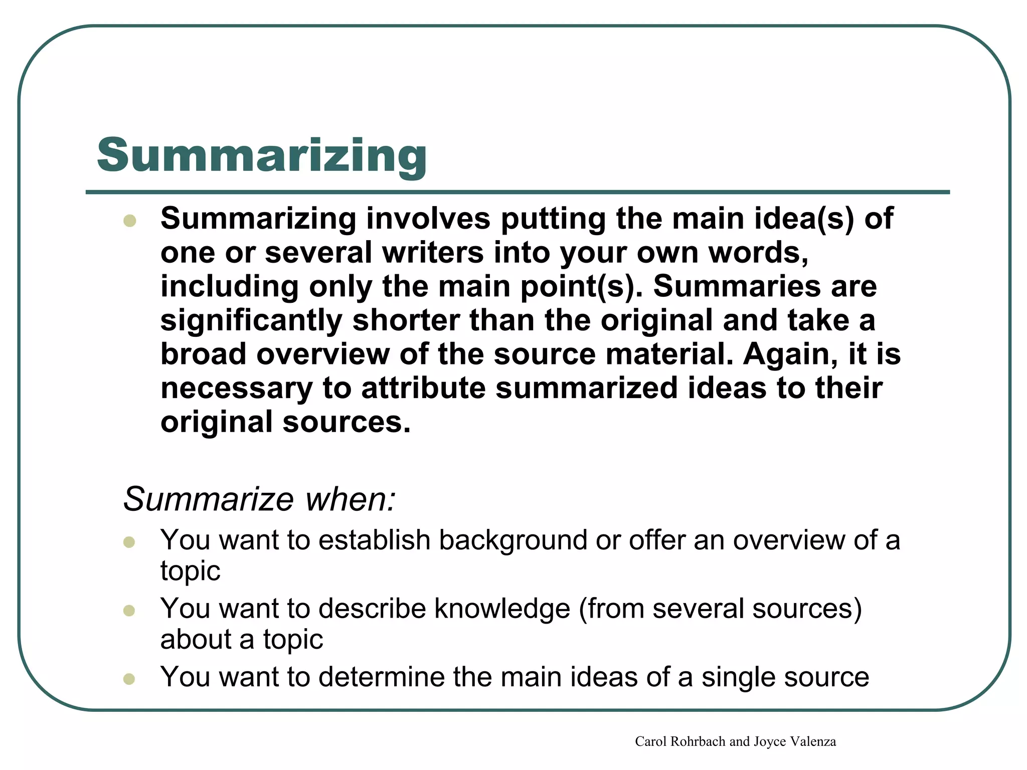 Summarizing
 Summarizing involves putting the main idea(s) of
one or several writers into your own words,
including only the main point(s). Summaries are
significantly shorter than the original and take a
broad overview of the source material. Again, it is
necessary to attribute summarized ideas to their
original sources.
Summarize when:
 You want to establish background or offer an overview of a
topic
 You want to describe knowledge (from several sources)
about a topic
 You want to determine the main ideas of a single source
Carol Rohrbach and Joyce Valenza
 