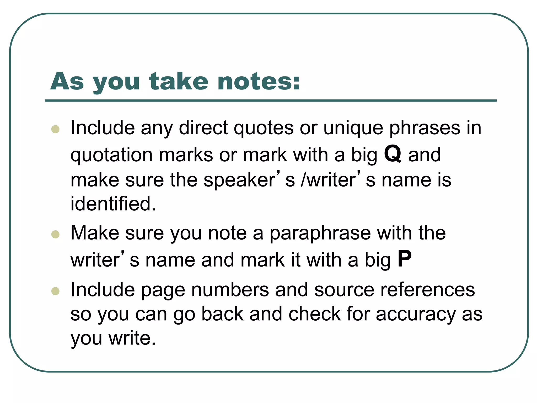 As you take notes:
 Include any direct quotes or unique phrases in
quotation marks or mark with a big Q and
make sure the speaker’s /writer’s name is
identified.
 Make sure you note a paraphrase with the
writer’s name and mark it with a big P
 Include page numbers and source references
so you can go back and check for accuracy as
you write.
 