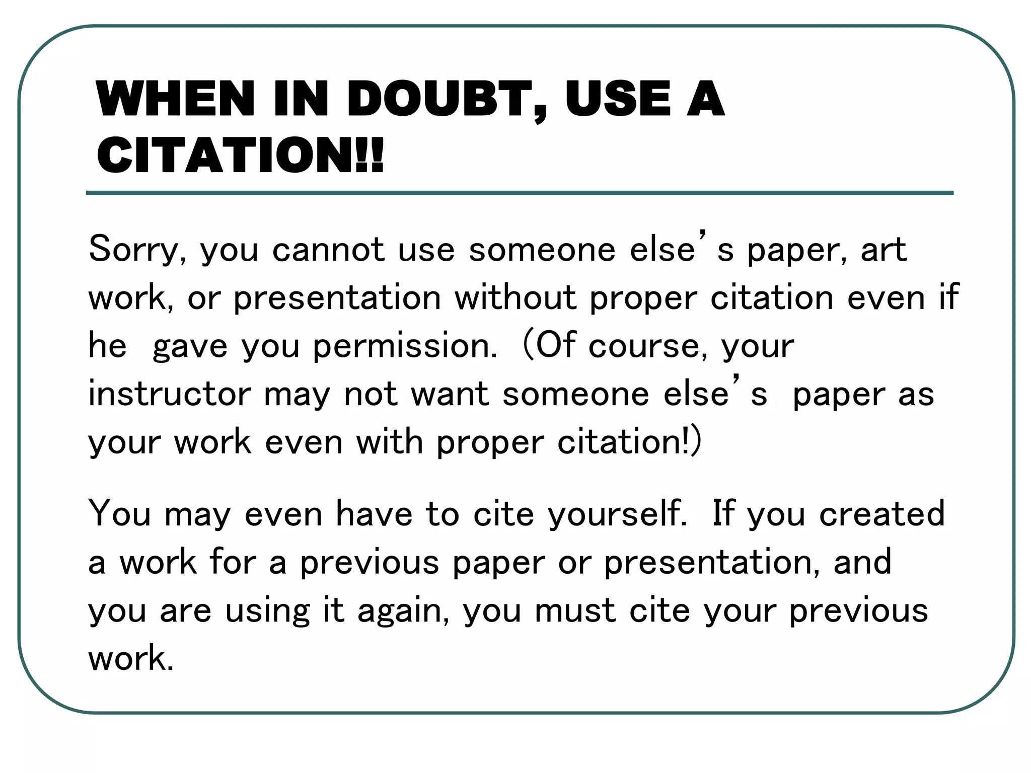 Sorry, you cannot use someone else’s paper, art
work, or presentation without proper citation even if
he gave you permission. (Of course, your
instructor may not want someone else’s paper as
your work even with proper citation!)
You may even have to cite yourself. If you created
a work for a previous paper or presentation, and
you are using it again, you must cite your previous
work.
WHEN IN DOUBT, USE A
CITATION!!
 