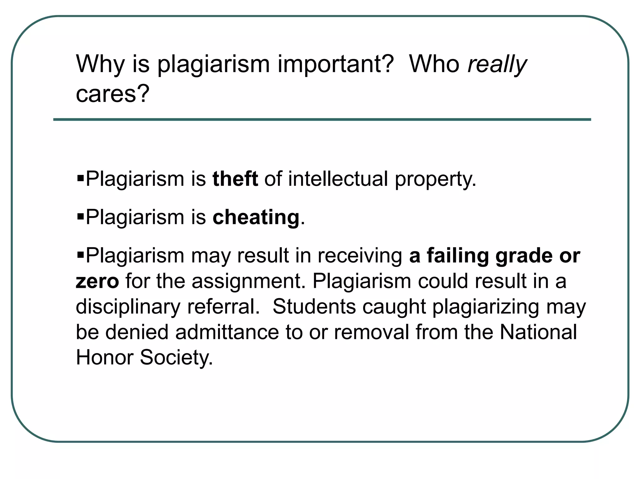 Why is plagiarism important? Who really
cares?
Plagiarism is theft of intellectual property.
Plagiarism is cheating.
Plagiarism may result in receiving a failing grade or
zero for the assignment. Plagiarism could result in a
disciplinary referral. Students caught plagiarizing may
be denied admittance to or removal from the National
Honor Society.
 