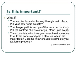 Is this important?
 What if:
• Your architect cheated his way through math class.
Will your new home be safe?
• Your lawyer paid for a copy of the bar exam to study.
Will the contract she wrote for you stand up in court?
• The accountant who does your taxes hired someone
to write his papers and paid a stand-in to take his
major tests? Does he know enough to complete your
tax forms properly?
(Lathrop and Foss 87)
 