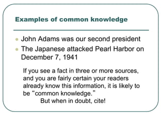 Examples of common knowledge
 John Adams was our second president
 The Japanese attacked Pearl Harbor on
December 7, 1941
If you see a fact in three or more sources,
and you are fairly certain your readers
already know this information, it is likely to
be “common knowledge.”
But when in doubt, cite!
 
