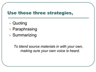 Use these three strategies,
 Quoting
 Paraphrasing
 Summarizing
To blend source materials in with your own,
making sure your own voice is heard.
 