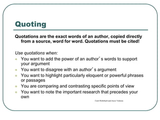 Quoting
Quotations are the exact words of an author, copied directly
from a source, word for word. Quotations must be cited!
Use quotations when:
 You want to add the power of an author’s words to support
your argument
 You want to disagree with an author’s argument
 You want to highlight particularly eloquent or powerful phrases
or passages
 You are comparing and contrasting specific points of view
 You want to note the important research that precedes your
own
Carol Rohrbach and Joyce Valenza
 