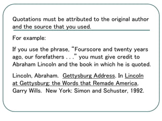 Quotations must be attributed to the original author
and the source that you used.
For example:
If you use the phrase, “Fourscore and twenty years
ago, our forefathers . . .” you must give credit to
Abraham Lincoln and the book in which he is quoted.
Lincoln, Abraham. Gettysburg Address. In Lincoln
at Gettysburg: the Words that Remade America,
Garry Wills. New York: Simon and Schuster, 1992.
 