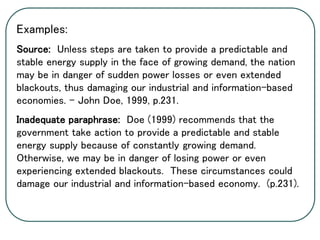 Examples:
Source: Unless steps are taken to provide a predictable and
stable energy supply in the face of growing demand, the nation
may be in danger of sudden power losses or even extended
blackouts, thus damaging our industrial and information-based
economies. – John Doe, 1999, p.231.
Inadequate paraphrase: Doe (1999) recommends that the
government take action to provide a predictable and stable
energy supply because of constantly growing demand.
Otherwise, we may be in danger of losing power or even
experiencing extended blackouts. These circumstances could
damage our industrial and information-based economy. (p.231).
 