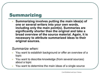 Summarizing
 Summarizing involves putting the main idea(s) of
one or several writers into your own words,
including only the main point(s). Summaries are
significantly shorter than the original and take a
broad overview of the source material. Again, it is
necessary to attribute summarized ideas to their
original sources.
Summarize when:
 You want to establish background or offer an overview of a
topic
 You want to describe knowledge (from several sources)
about a topic
 You want to determine the main ideas of a single source
Carol Rohrbach and Joyce Valenza
 