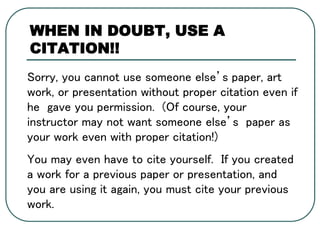 Sorry, you cannot use someone else’s paper, art
work, or presentation without proper citation even if
he gave you permission. (Of course, your
instructor may not want someone else’s paper as
your work even with proper citation!)
You may even have to cite yourself. If you created
a work for a previous paper or presentation, and
you are using it again, you must cite your previous
work.
WHEN IN DOUBT, USE A
CITATION!!
 