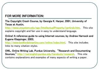 FOR MORE INFORMATION:
The Copyright Crash Course, by Georgia K. Harper, 2001, University of
Texas at Austin,
http://www.utsystem.edu/ogc/IntellectualProperty/cprtindx.htm. This site
explains copyright and fair use in easy to understand language.
Online! A reference guide to using Internet sources, by Andrew Harnock and
Eugene Kleppinger, 2003,
http://www.bedfordstmartins.com/online/index.html. This site includes
links to many citation styles.
OWL, Online Writing Lab, Purdue University, “Research and Documenting
Sources,” http://owl.english.purdue.edu/handouts/research. This site
contains explanations and examples of many aspects of writing a paper.
 