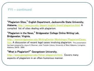 “Plagiarism Sites,” English Department, Jacksonville State University,
Alabama, http://www.jsu.edu/depart/english/treed/plagiarism.html. A
compiled list of sites dealing with plagiarism.
“Plagiarism in the News,” Bridgewater College Online Writing Lab,
Bridgewater, Virginia,
http://www.bridgewater.edu/WritingCenter/Workshops/PlagiarismCases.
htm. A discussion of recent legal cases involving plagiarism. This presentation
has been prepared by Joyce A. Brannan, Julia Tutwiler Library, University of West Alabama, Livingston,
Alabama, 35470. 2004.
“What is Plagiarism?” Georgetown University.
http://www.georgetown.edu/honor/plagiarism.html. Covers many
aspects of plagiarism in an often humorous manner.
FYI -- continued
 
