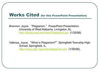 Works Cited (for this PowerPoint Presentation)
Brannon, Joyce. “Plagiarism.” PowerPoint Presentation.
University of West Alabama, Livingston, AL.
http://libraryuwa.edu/Help/Plagiarism.ppt (1/30/06)
Valenza, Joyce. “What is Plagiarism?” Springfield Township High
School. Springfield, IL.
http://mciu.org/~spjvweb/plagiarism.ppt (1/30/06).
 