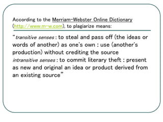 According to the Merriam-Webster Online Dictionary
(http://www.m-w.com), to plagiarize means:
“transitive senses : to steal and pass off (the ideas or
words of another) as one's own : use (another's
production) without crediting the source
intransitive senses : to commit literary theft : present
as new and original an idea or product derived from
an existing source”
 