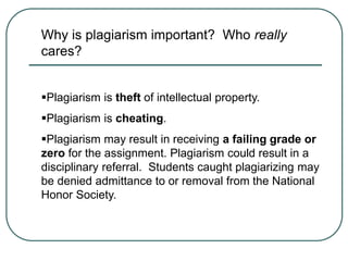 Why is plagiarism important? Who really
cares?
Plagiarism is theft of intellectual property.
Plagiarism is cheating.
Plagiarism may result in receiving a failing grade or
zero for the assignment. Plagiarism could result in a
disciplinary referral. Students caught plagiarizing may
be denied admittance to or removal from the National
Honor Society.
 