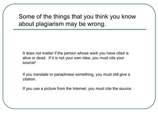 Some of the things that you think you know
about plagiarism may be wrong.
It does not matter if the person whose work you have cited is
alive or dead. If it is not your own idea, you must cite your
source!
If you translate or paraphrase something, you must still give a
citation.
If you use a picture from the Internet, you must cite the source.
 