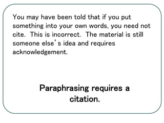 You may have been told that if you put
something into your own words, you need not
cite. This is incorrect. The material is still
someone else’s idea and requires
acknowledgement.
Paraphrasing requires a
citation.
 