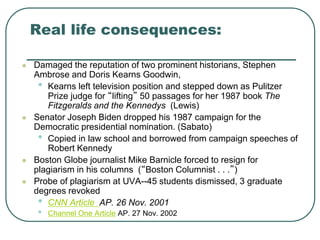 Real life consequences:
 Damaged the reputation of two prominent historians, Stephen
Ambrose and Doris Kearns Goodwin,
• Kearns left television position and stepped down as Pulitzer
Prize judge for “lifting” 50 passages for her 1987 book The
Fitzgeralds and the Kennedys (Lewis)
 Senator Joseph Biden dropped his 1987 campaign for the
Democratic presidential nomination. (Sabato)
• Copied in law school and borrowed from campaign speeches of
Robert Kennedy
 Boston Globe journalist Mike Barnicle forced to resign for
plagiarism in his columns (“Boston Columnist . . .”)
 Probe of plagiarism at UVA--45 students dismissed, 3 graduate
degrees revoked
• CNN Article AP. 26 Nov. 2001
• Channel One Article AP. 27 Nov. 2002
 