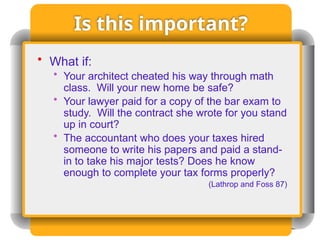 Is this important?
• What if:
• Your architect cheated his way through math
class. Will your new home be safe?
• Your lawyer paid for a copy of the bar exam to
study. Will the contract she wrote for you stand
up in court?
• The accountant who does your taxes hired
someone to write his papers and paid a stand-
in to take his major tests? Does he know
enough to complete your tax forms properly?
(Lathrop and Foss 87)
 