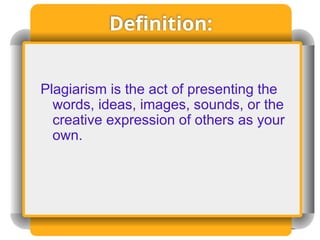 Definition:
Plagiarism is the act of presenting the
words, ideas, images, sounds, or the
creative expression of others as your
own.
 
