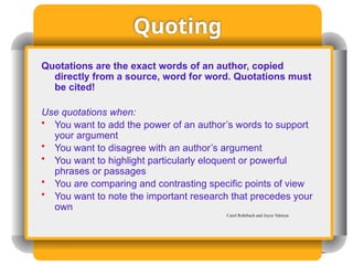 Quoting
Quotations are the exact words of an author, copied
directly from a source, word for word. Quotations must
be cited!
Use quotations when:
• You want to add the power of an author’s words to support
your argument
• You want to disagree with an author’s argument
• You want to highlight particularly eloquent or powerful
phrases or passages
• You are comparing and contrasting specific points of view
• You want to note the important research that precedes your
own
Carol Rohrbach and Joyce Valenza
 