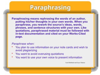 Paraphrasing
Paraphrasing means rephrasing the words of an author,
putting his/her thoughts in your own words. When you
paraphrase, you rework the source’s ideas, words,
phrases, and sentence structures with your own. Like
quotations, paraphrased material must be followed with
in-text documentation and cited on your Works-Cited
page.
Paraphrase when:
• You plan to use information on your note cards and wish to
avoid plagiarizing
• You want to avoid overusing quotations
• You want to use your own voice to present information
Carol Rohrbach and Joyce Valenza
 