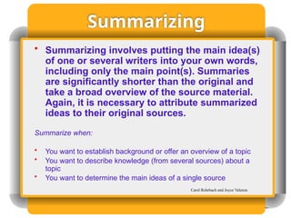 Summarizing
• Summarizing involves putting the main idea(s)
of one or several writers into your own words,
including only the main point(s). Summaries
are significantly shorter than the original and
take a broad overview of the source material.
Again, it is necessary to attribute summarized
ideas to their original sources.
Summarize when:
• You want to establish background or offer an overview of a topic
• You want to describe knowledge (from several sources) about a
topic
• You want to determine the main ideas of a single source
Carol Rohrbach and Joyce Valenza
 