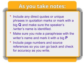 As you take notes:
• Include any direct quotes or unique
phrases in quotation marks or mark with a
big Q and make sure the speaker’s
/writer’s name is identified.
• Make sure you note a paraphrase with the
writer’s name and mark it with a big P
• Include page numbers and source
references so you can go back and check
for accuracy as you write.
 