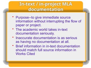 In-text / in-project MLA
documentation
• Purpose--to give immediate source
information without interrupting the flow of
paper or project.
• The academic world takes in-text
documentation seriously.
• Inaccurate documentation is as serious
as having no documentation at all.
• Brief information in in-text documentation
should match full source information in
Works Cited
 