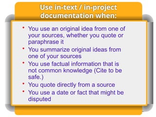 Use in-text / in-project
documentation when:
• You use an original idea from one of
your sources, whether you quote or
paraphrase it
• You summarize original ideas from
one of your sources
• You use factual information that is
not common knowledge (Cite to be
safe.)
• You quote directly from a source
• You use a date or fact that might be
disputed
 