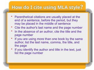 How do I cite using MLA style?
• Parenthetical citations are usually placed at the
end of a sentence, before the period, but they
may be placed in the middle of sentence
• Cite the author's last name and the page number
• In the absence of an author, cite the title and the
page number
• If you are using more than one book by the same
author, list the last name, comma, the title, and
the page
• If you identify the author and title in the text, just
list the page number
 