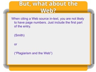 But, what about the
Web?
When citing a Web source in-text, you are not likely
to have page numbers. Just include the first part
of the entry.
(Smith)
or
(“Plagiarism and the Web”)
 