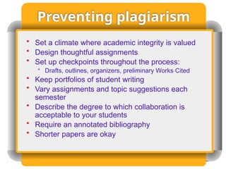 Preventing plagiarism
• Set a climate where academic integrity is valued
• Design thoughtful assignments
• Set up checkpoints throughout the process:
• Drafts, outlines, organizers, preliminary Works Cited
• Keep portfolios of student writing
• Vary assignments and topic suggestions each
semester
• Describe the degree to which collaboration is
acceptable to your students
• Require an annotated bibliography
• Shorter papers are okay
 