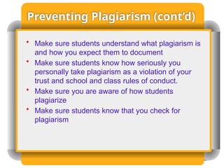 Preventing Plagiarism (cont’d)
• Make sure students understand what plagiarism is
and how you expect them to document
• Make sure students know how seriously you
personally take plagiarism as a violation of your
trust and school and class rules of conduct.
• Make sure you are aware of how students
plagiarize
• Make sure students know that you check for
plagiarism
 