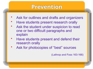 Prevention
• Ask for outlines and drafts and organizers
• Have students present research orally
• Ask the student under suspicion to read
one or two difficult paragraphs and
explain
• Have students present and defend their
research orally
• Ask for photocopies of “best” sources
(Lathrop and Foss 163-166)
 