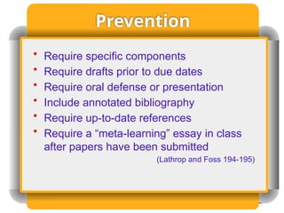 Prevention
• Require specific components
• Require drafts prior to due dates
• Require oral defense or presentation
• Include annotated bibliography
• Require up-to-date references
• Require a “meta-learning” essay in class
after papers have been submitted
(Lathrop and Foss 194-195)
 