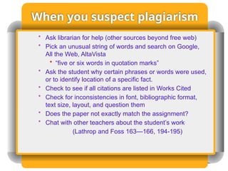 When you suspect plagiarism
• Ask librarian for help (other sources beyond free web)
• Pick an unusual string of words and search on Google,
All the Web, AltaVista
• “five or six words in quotation marks”
• Ask the student why certain phrases or words were used,
or to identify location of a specific fact.
• Check to see if all citations are listed in Works Cited
• Check for inconsistencies in font, bibliographic format,
text size, layout, and question them
• Does the paper not exactly match the assignment?
• Chat with other teachers about the student’s work
(Lathrop and Foss 163—166, 194-195)
 