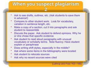 When you suspect plagiarism
2
• Ask to see drafts, outlines, etc. (Ask students to save them
in advance!)
• Compare to other student work. Look for vocabulary,
variation in sentence length, etc.
• Make a copy of a section, cut it into paragraphs and ask
student to reassemble
• Discuss the paper. Ask student to defend opinions. Why he
or she chose that specific evidence
• Ask student to read aloud paragraphs with unusual
vocabulary or scholarly terms. Note fluency. Have student
explain or paraphrase
• Does writing shift styles, especially in the middle?
• Ask where some items in the bibliography were located
• Ask student to relocate sources
• Ask why no recent sources were cited
(Lathrop and Foss 163—166)
 