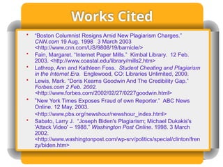 Works Cited
• “Boston Columnist Resigns Amid New Plagiarism Charges.”
CNN.com 19 Aug. 1998 3 March 2003
<http://www.cnn.com/US/9808/19/barnicle/>
• Fain, Margaret. “Internet Paper Mills.” Kimbal Library. 12 Feb.
2003. <http://www.coastal.edu/library/mills2.htm>
• Lathrop, Ann and Kathleen Foss. Student Cheating and Plagiarism
in the Internet Era. Englewood, CO: Libraries Unlimited, 2000.
• Lewis, Mark. “Doris Kearns Goodwin And The Credibility Gap.”
Forbes.com 2 Feb. 2002.
<http://www.forbes.com/2002/02/27/0227goodwin.html>
• “New York Times Exposes Fraud of own Reporter.” ABC News
Online. 12 May, 2003.
<http://www.pbs.org/newshour/newshour_index.html>
• Sabato, Larry J. “Joseph Biden's Plagiarism; Michael Dukakis's
'Attack Video' – 1988.” Washington Post Online. 1998. 3 March
2002.
<http://www.washingtonpost.com/wp-srv/politics/special/clinton/fren
zy/biden.htm>
 