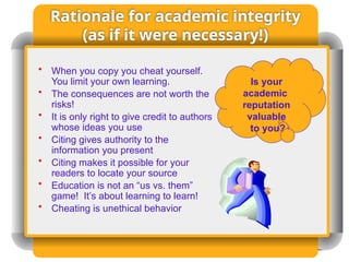 Rationale for academic integrity
(as if it were necessary!)
• When you copy you cheat yourself.
You limit your own learning.
• The consequences are not worth the
risks!
• It is only right to give credit to authors
whose ideas you use
• Citing gives authority to the
information you present
• Citing makes it possible for your
readers to locate your source
• Education is not an “us vs. them”
game! It’s about learning to learn!
• Cheating is unethical behavior
Is your
academic
reputation
valuable
to you?
 