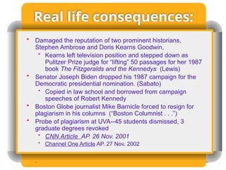 Real life consequences:
• Damaged the reputation of two prominent historians,
Stephen Ambrose and Doris Kearns Goodwin,
• Kearns left television position and stepped down as
Pulitzer Prize judge for “lifting” 50 passages for her 1987
book The Fitzgeralds and the Kennedys (Lewis)
• Senator Joseph Biden dropped his 1987 campaign for the
Democratic presidential nomination. (Sabato)
• Copied in law school and borrowed from campaign
speeches of Robert Kennedy
• Boston Globe journalist Mike Barnicle forced to resign for
plagiarism in his columns (“Boston Columnist . . .”)
• Probe of plagiarism at UVA--45 students dismissed, 3
graduate degrees revoked
• CNN Article AP. 26 Nov. 2001
• Channel One Article AP. 27 Nov. 2002
 