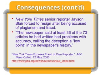 Consequences (cont’d)
• New York Times senior reporter Jayson
Blair forced to resign after being accused
of plagiarism and fraud.
• “The newspaper said at least 36 of the 73
articles he had written had problems with
accuracy, calling the deception a "low
point" in the newspaper's history.”
“New York Times Exposes Fraud of Own Reporter.” ABC
News Online. 12 May, 2003.
http://www.pbs.org/newshour/newshour_index.html
 