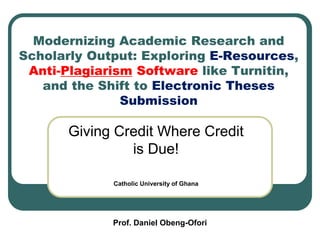 Modernizing Academic Research and
Scholarly Output: Exploring E-Resources,
Anti-Plagiarism Software like Turnitin,
and the Shift to Electronic Theses
Submission
Giving Credit Where Credit
is Due!
Catholic University of Ghana
Prof. Daniel Obeng-Ofori
 