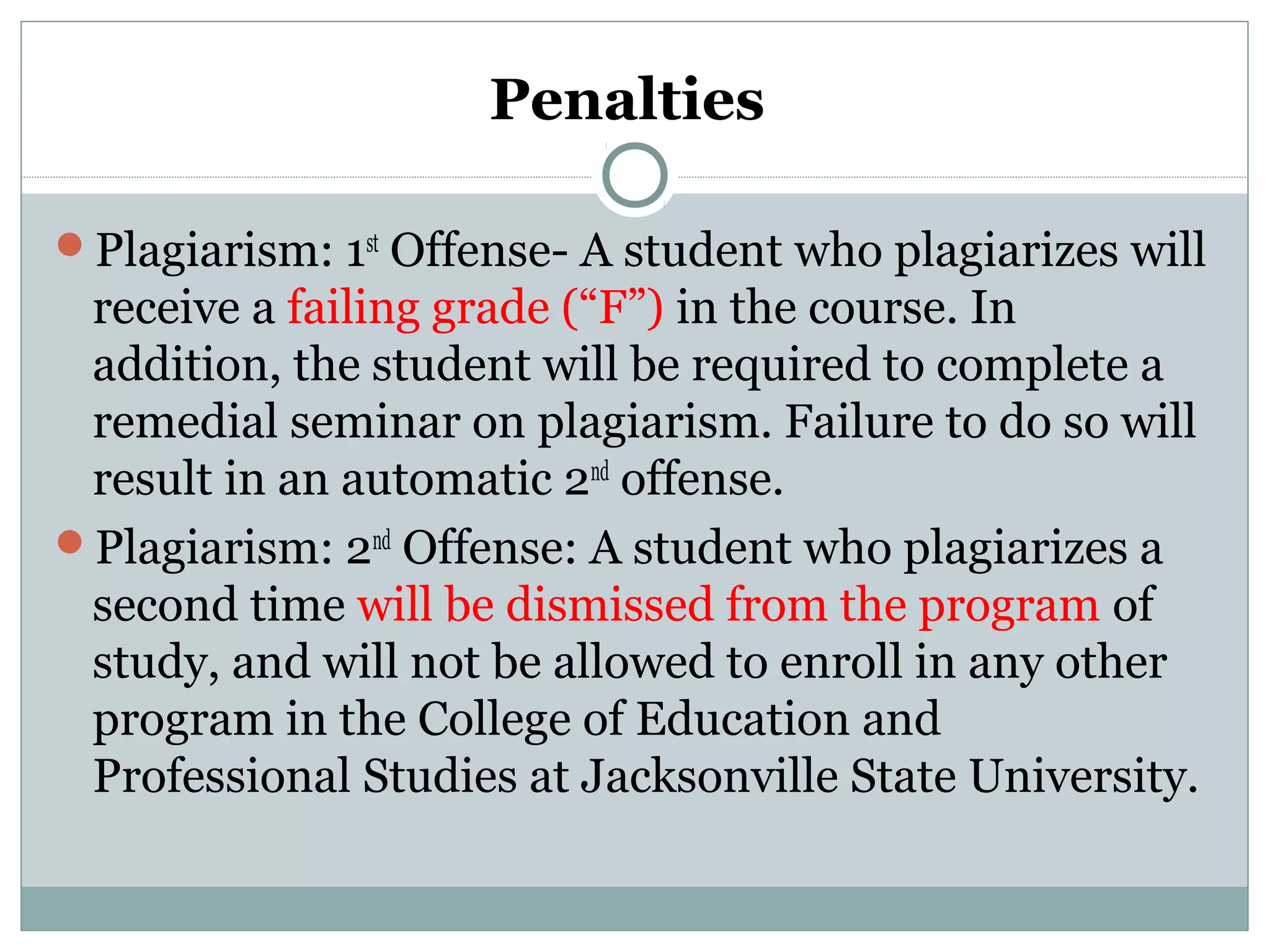 Penalties
Plagiarism: 1st
Offense- A student who plagiarizes will
receive a failing grade (“F”) in the course. In
addition, the student will be required to complete a
remedial seminar on plagiarism. Failure to do so will
result in an automatic 2nd
offense.
Plagiarism: 2nd
Offense: A student who plagiarizes a
second time will be dismissed from the program of
study, and will not be allowed to enroll in any other
program in the College of Education and
Professional Studies at Jacksonville State University.
 
