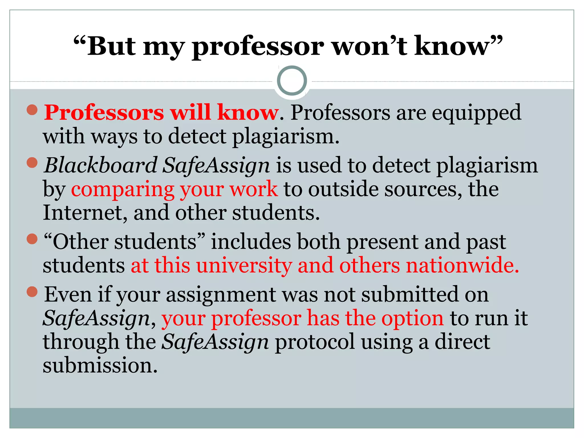“But my professor won’t know”
Professors will know. Professors are equipped
with ways to detect plagiarism.
Blackboard SafeAssign is used to detect plagiarism
by comparing your work to outside sources, the
Internet, and other students.
“Other students” includes both present and past
students at this university and others nationwide.
Even if your assignment was not submitted on
SafeAssign, your professor has the option to run it
through the SafeAssign protocol using a direct
submission.
 