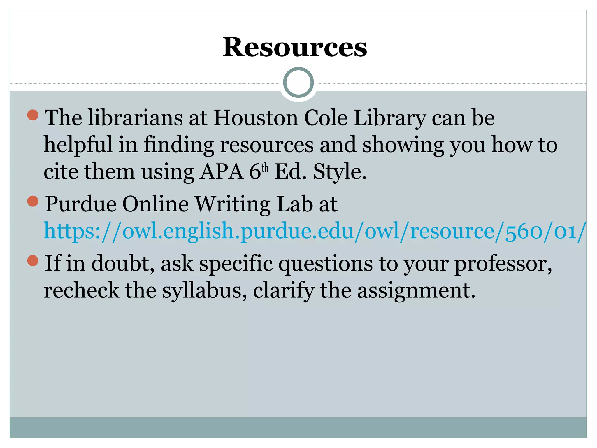 Resources
The librarians at Houston Cole Library can be
helpful in finding resources and showing you how to
cite them using APA 6th
Ed. Style.
Purdue Online Writing Lab at
https://owl.english.purdue.edu/owl/resource/560/01/
If in doubt, ask specific questions to your professor,
recheck the syllabus, clarify the assignment.
 
